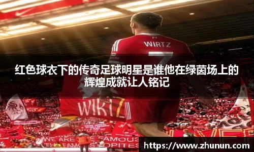 红色球衣下的传奇足球明星是谁他在绿茵场上的辉煌成就让人铭记